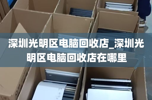 深圳光明区电脑回收店_深圳光明区电脑回收店在哪里