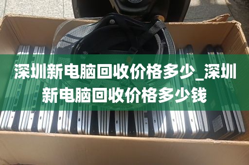 深圳新电脑回收价格多少_深圳新电脑回收价格多少钱