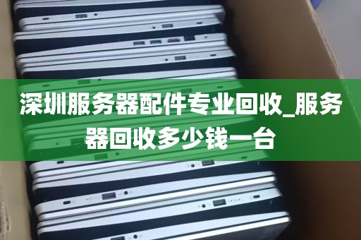 深圳服务器配件专业回收_服务器回收多少钱一台