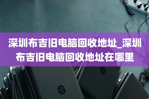 深圳布吉旧电脑回收地址_深圳布吉旧电脑回收地址在哪里
