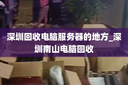 深圳回收电脑服务器的地方_深圳南山电脑回收