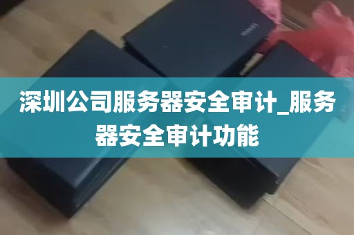 深圳公司服务器安全审计_服务器安全审计功能