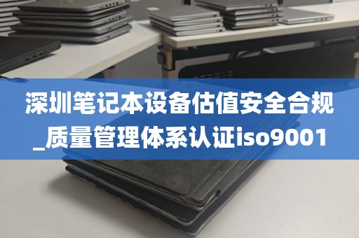 深圳笔记本设备估值安全合规_质量管理体系认证iso9001