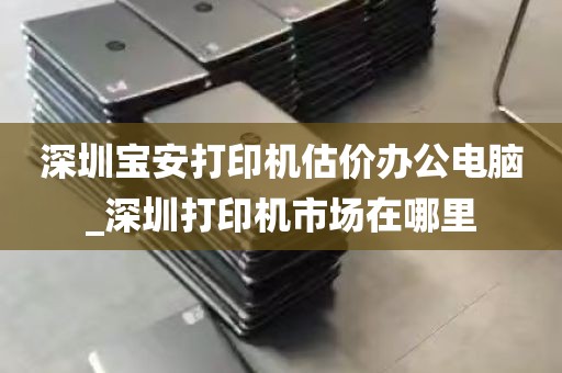 深圳宝安打印机估价办公电脑_深圳打印机市场在哪里