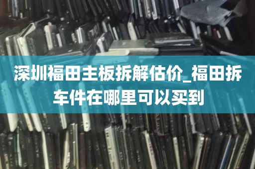 深圳福田主板拆解估价_福田拆车件在哪里可以买到
