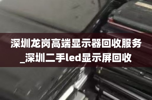 深圳龙岗高端显示器回收服务_深圳二手led显示屏回收