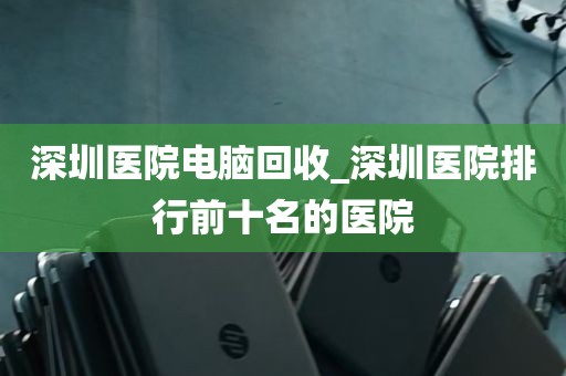 深圳医院电脑回收_深圳医院排行前十名的医院