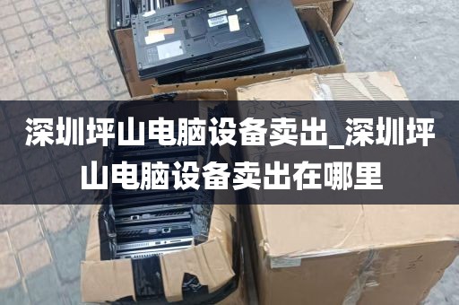 深圳坪山电脑设备卖出_深圳坪山电脑设备卖出在哪里