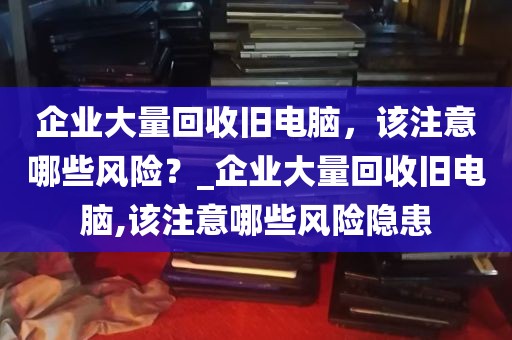 企业大量回收旧电脑，该注意哪些风险？_企业大量回收旧电脑,该注意哪些风险隐患