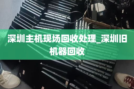 深圳主机现场回收处理_深圳旧机器回收