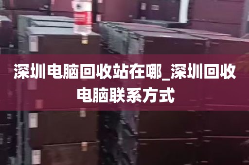 深圳电脑回收站在哪_深圳回收电脑联系方式