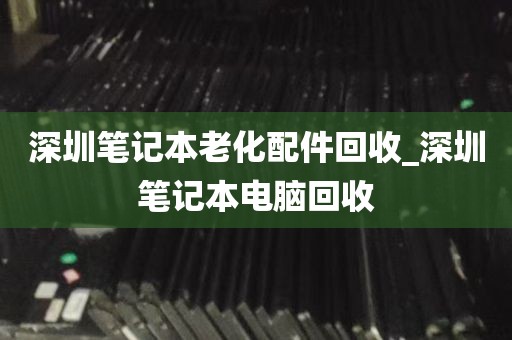 深圳笔记本老化配件回收_深圳笔记本电脑回收