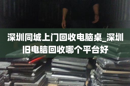 深圳同城上门回收电脑桌_深圳旧电脑回收哪个平台好