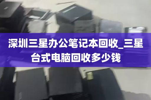 深圳三星办公笔记本回收_三星台式电脑回收多少钱