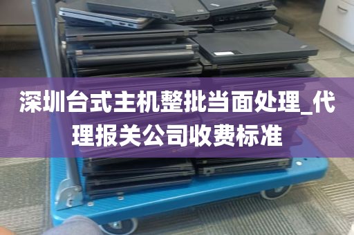深圳台式主机整批当面处理_代理报关公司收费标准