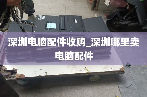 深圳电脑配件收购_深圳哪里卖电脑配件