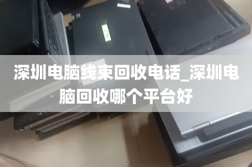 深圳电脑线束回收电话_深圳电脑回收哪个平台好