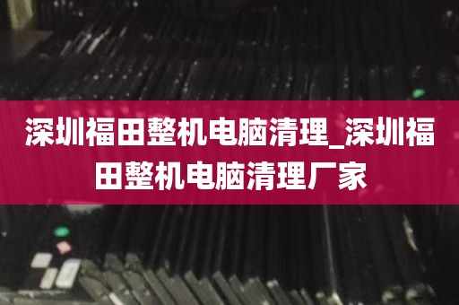 深圳福田整机电脑清理_深圳福田整机电脑清理厂家