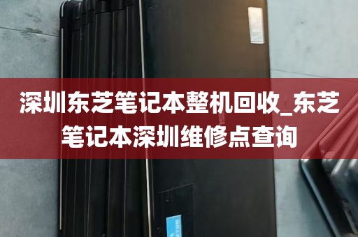深圳东芝笔记本整机回收_东芝笔记本深圳维修点查询