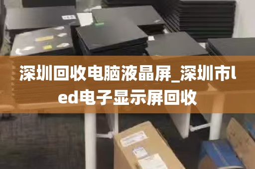 深圳回收电脑液晶屏_深圳市led电子显示屏回收