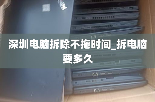 深圳电脑拆除不拖时间_拆电脑要多久