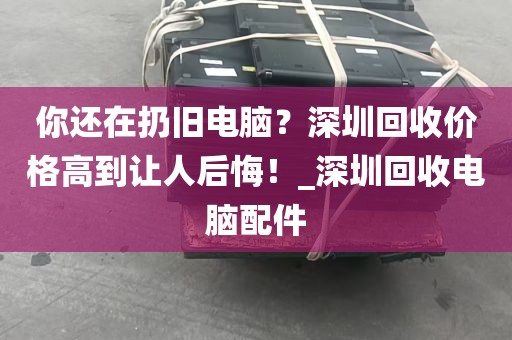 你还在扔旧电脑？深圳回收价格高到让人后悔！_深圳回收电脑配件
