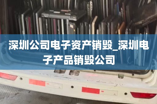 深圳公司电子资产销毁_深圳电子产品销毁公司