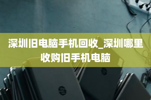 深圳旧电脑手机回收_深圳哪里收购旧手机电脑