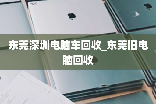 东莞深圳电脑车回收_东莞旧电脑回收