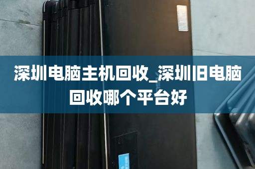 深圳电脑主机回收_深圳旧电脑回收哪个平台好