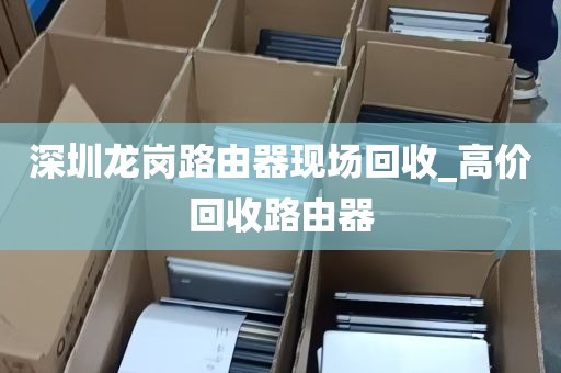 深圳龙岗路由器现场回收_高价回收路由器