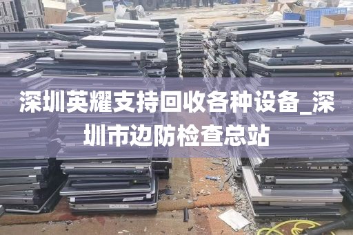 深圳英耀支持回收各种设备_深圳市边防检查总站