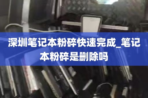 深圳笔记本粉碎快速完成_笔记本粉碎是删除吗