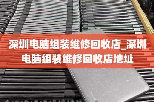 深圳电脑组装维修回收店_深圳电脑组装维修回收店地址