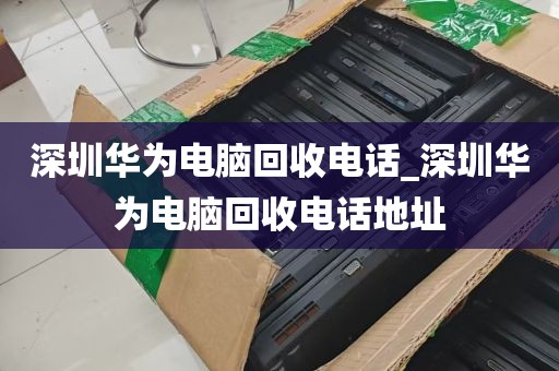 深圳华为电脑回收电话_深圳华为电脑回收电话地址