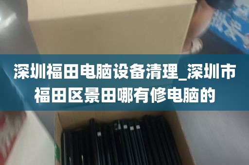 深圳福田电脑设备清理_深圳市福田区景田哪有修电脑的