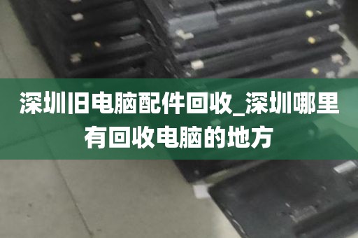 深圳旧电脑配件回收_深圳哪里有回收电脑的地方