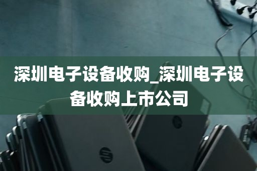 深圳电子设备收购_深圳电子设备收购上市公司