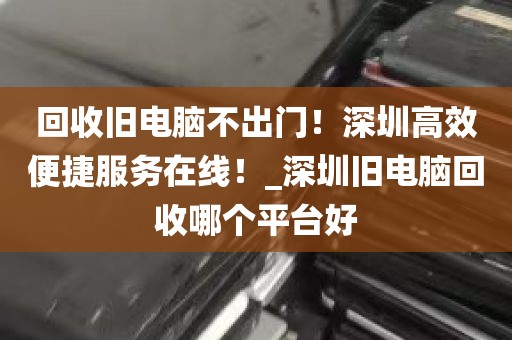回收旧电脑不出门！深圳高效便捷服务在线！_深圳旧电脑回收哪个平台好