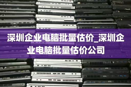 深圳企业电脑批量估价_深圳企业电脑批量估价公司