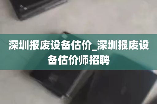 深圳报废设备估价_深圳报废设备估价师招聘
