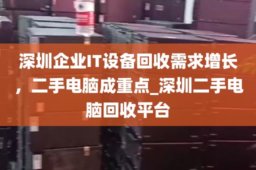 深圳企业IT设备回收需求增长，二手电脑成重点_深圳二手电脑回收平台