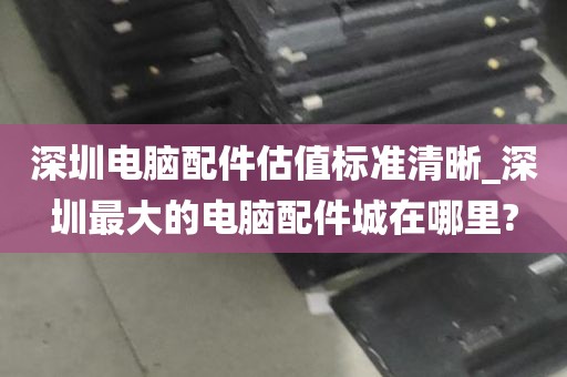 深圳电脑配件估值标准清晰_深圳最大的电脑配件城在哪里?