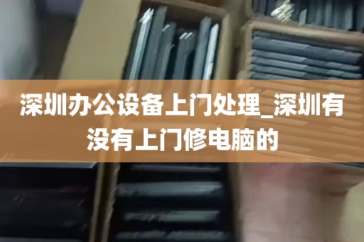 深圳办公设备上门处理_深圳有没有上门修电脑的