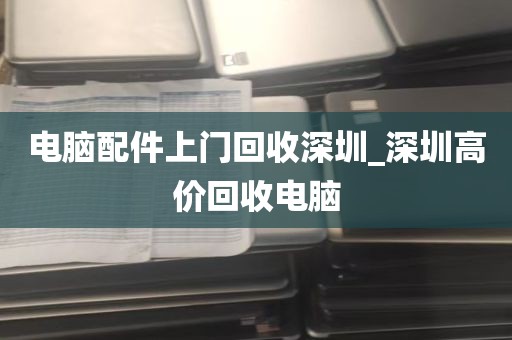 电脑配件上门回收深圳_深圳高价回收电脑
