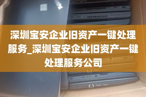 深圳宝安企业旧资产一键处理服务_深圳宝安企业旧资产一键处理服务公司