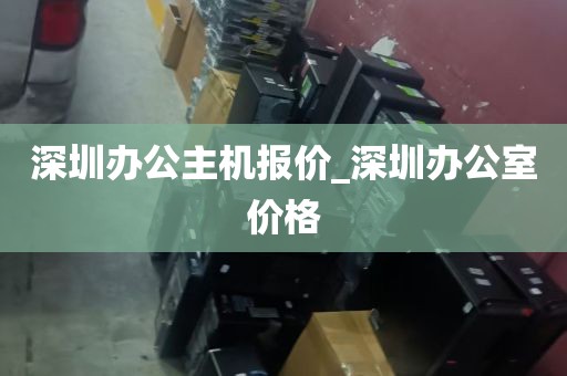 深圳办公主机报价_深圳办公室价格
