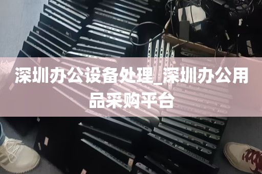 深圳办公设备处理_深圳办公用品采购平台