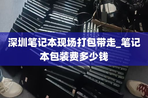 深圳笔记本现场打包带走_笔记本包装费多少钱