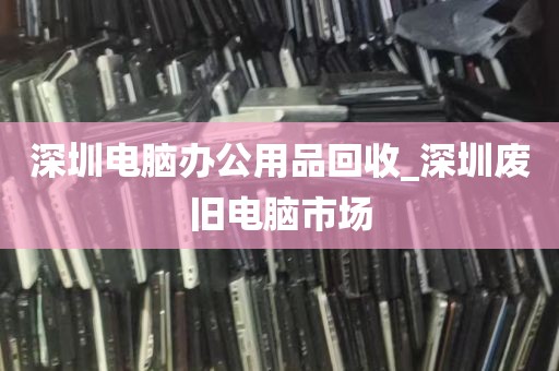 深圳电脑办公用品回收_深圳废旧电脑市场